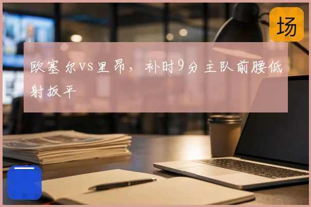 欧塞尔vs里昂,补时9分主队前腰低射扳平